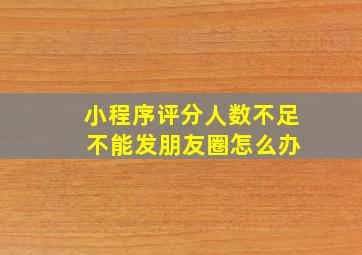 小程序评分人数不足 不能发朋友圈怎么办